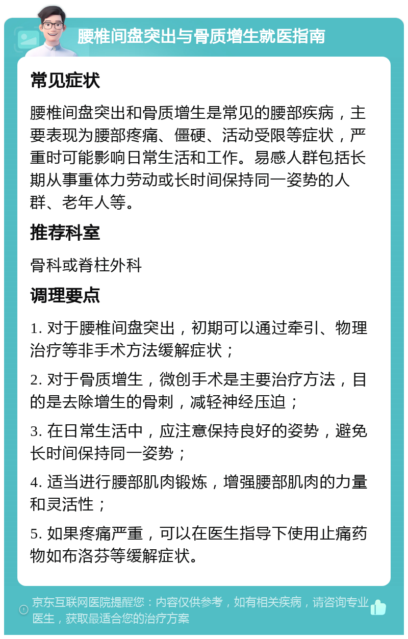 腰椎间盘突出与骨质增生就医指南 常见症状 腰椎间盘突出和骨质增生是常见的腰部疾病，主要表现为腰部疼痛、僵硬、活动受限等症状，严重时可能影响日常生活和工作。易感人群包括长期从事重体力劳动或长时间保持同一姿势的人群、老年人等。 推荐科室 骨科或脊柱外科 调理要点 1. 对于腰椎间盘突出，初期可以通过牵引、物理治疗等非手术方法缓解症状； 2. 对于骨质增生，微创手术是主要治疗方法，目的是去除增生的骨刺，减轻神经压迫； 3. 在日常生活中，应注意保持良好的姿势，避免长时间保持同一姿势； 4. 适当进行腰部肌肉锻炼，增强腰部肌肉的力量和灵活性； 5. 如果疼痛严重，可以在医生指导下使用止痛药物如布洛芬等缓解症状。