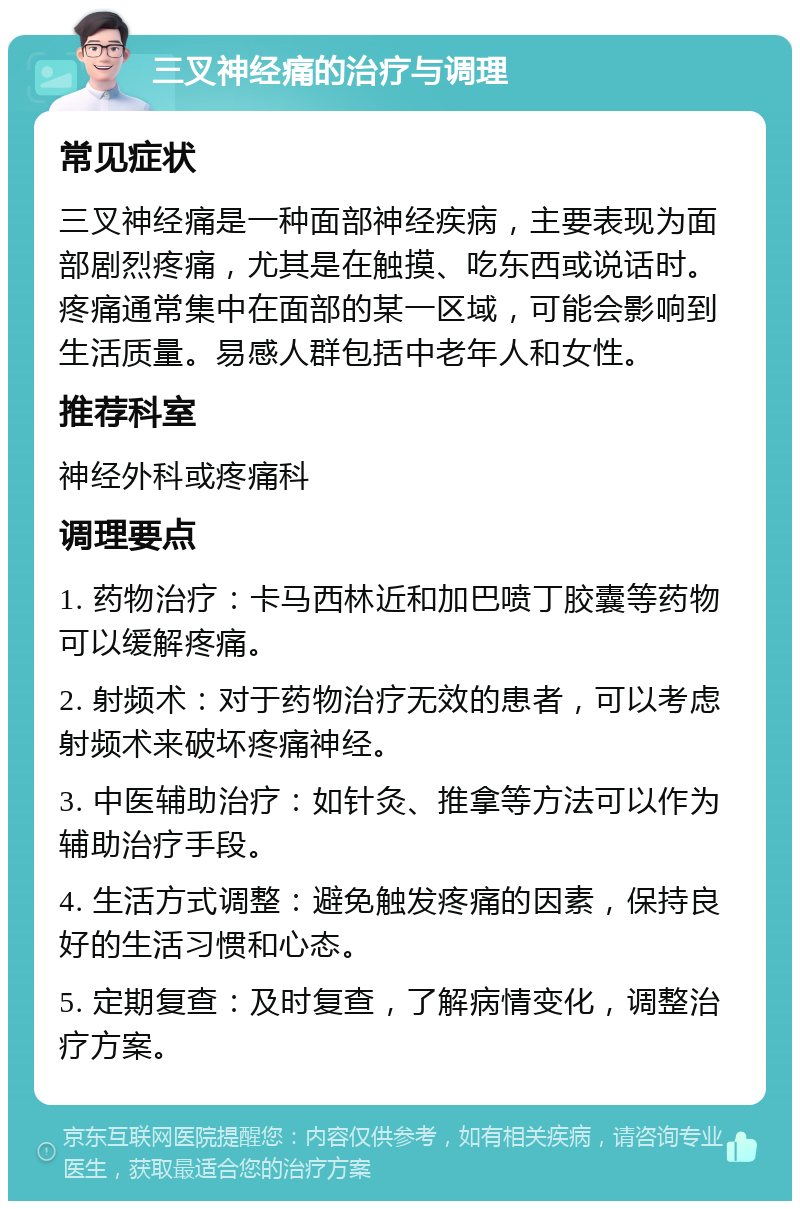 三叉神经痛的治疗与调理 常见症状 三叉神经痛是一种面部神经疾病，主要表现为面部剧烈疼痛，尤其是在触摸、吃东西或说话时。疼痛通常集中在面部的某一区域，可能会影响到生活质量。易感人群包括中老年人和女性。 推荐科室 神经外科或疼痛科 调理要点 1. 药物治疗：卡马西林近和加巴喷丁胶囊等药物可以缓解疼痛。 2. 射频术：对于药物治疗无效的患者，可以考虑射频术来破坏疼痛神经。 3. 中医辅助治疗：如针灸、推拿等方法可以作为辅助治疗手段。 4. 生活方式调整：避免触发疼痛的因素，保持良好的生活习惯和心态。 5. 定期复查：及时复查，了解病情变化，调整治疗方案。