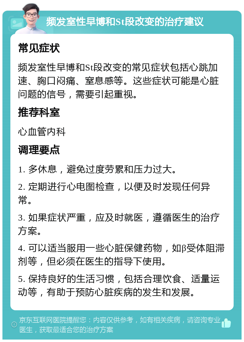 频发室性早博和St段改变的治疗建议 常见症状 频发室性早博和St段改变的常见症状包括心跳加速、胸口闷痛、窒息感等。这些症状可能是心脏问题的信号，需要引起重视。 推荐科室 心血管内科 调理要点 1. 多休息，避免过度劳累和压力过大。 2. 定期进行心电图检查，以便及时发现任何异常。 3. 如果症状严重，应及时就医，遵循医生的治疗方案。 4. 可以适当服用一些心脏保健药物，如β受体阻滞剂等，但必须在医生的指导下使用。 5. 保持良好的生活习惯，包括合理饮食、适量运动等，有助于预防心脏疾病的发生和发展。