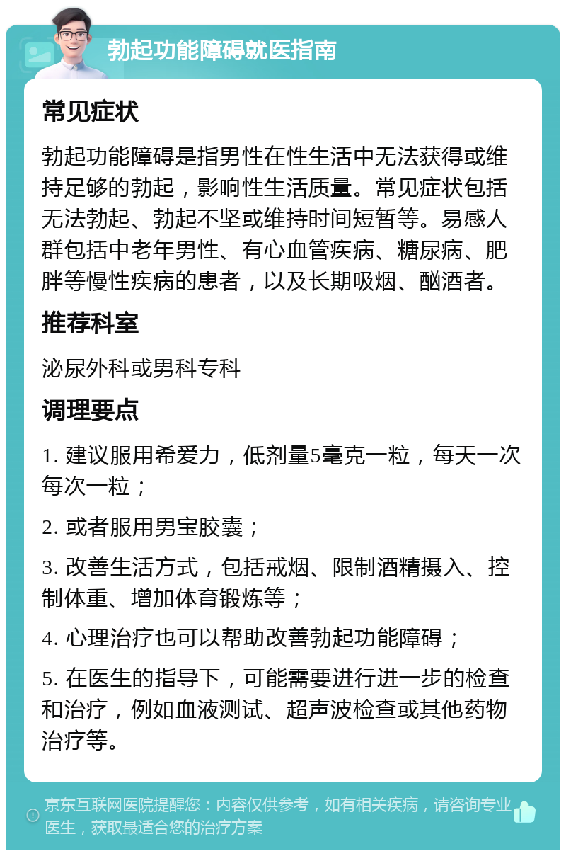 勃起功能障碍就医指南 常见症状 勃起功能障碍是指男性在性生活中无法获得或维持足够的勃起，影响性生活质量。常见症状包括无法勃起、勃起不坚或维持时间短暂等。易感人群包括中老年男性、有心血管疾病、糖尿病、肥胖等慢性疾病的患者，以及长期吸烟、酗酒者。 推荐科室 泌尿外科或男科专科 调理要点 1. 建议服用希爱力，低剂量5毫克一粒，每天一次每次一粒； 2. 或者服用男宝胶囊； 3. 改善生活方式，包括戒烟、限制酒精摄入、控制体重、增加体育锻炼等； 4. 心理治疗也可以帮助改善勃起功能障碍； 5. 在医生的指导下，可能需要进行进一步的检查和治疗，例如血液测试、超声波检查或其他药物治疗等。