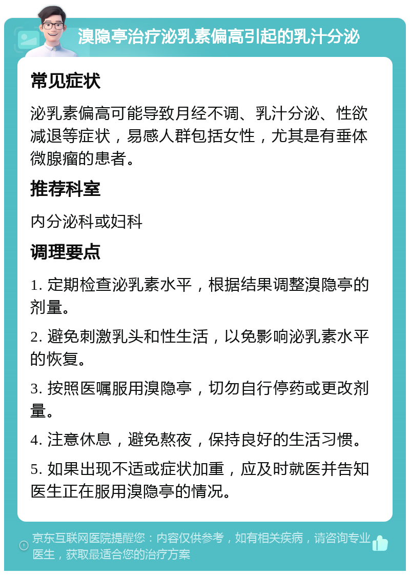 溴隐亭治疗泌乳素偏高引起的乳汁分泌 常见症状 泌乳素偏高可能导致月经不调、乳汁分泌、性欲减退等症状，易感人群包括女性，尤其是有垂体微腺瘤的患者。 推荐科室 内分泌科或妇科 调理要点 1. 定期检查泌乳素水平，根据结果调整溴隐亭的剂量。 2. 避免刺激乳头和性生活，以免影响泌乳素水平的恢复。 3. 按照医嘱服用溴隐亭，切勿自行停药或更改剂量。 4. 注意休息，避免熬夜，保持良好的生活习惯。 5. 如果出现不适或症状加重，应及时就医并告知医生正在服用溴隐亭的情况。