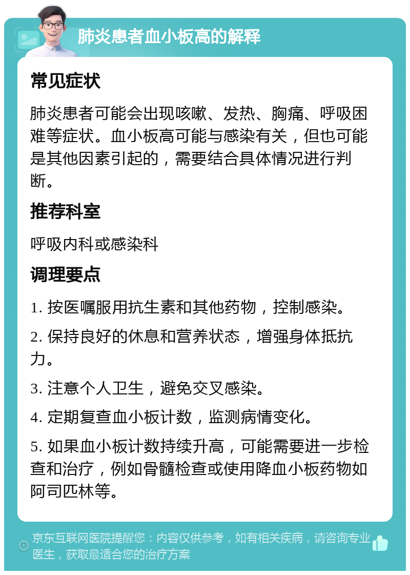 肺炎患者血小板高的解释 常见症状 肺炎患者可能会出现咳嗽、发热、胸痛、呼吸困难等症状。血小板高可能与感染有关，但也可能是其他因素引起的，需要结合具体情况进行判断。 推荐科室 呼吸内科或感染科 调理要点 1. 按医嘱服用抗生素和其他药物，控制感染。 2. 保持良好的休息和营养状态，增强身体抵抗力。 3. 注意个人卫生，避免交叉感染。 4. 定期复查血小板计数，监测病情变化。 5. 如果血小板计数持续升高，可能需要进一步检查和治疗，例如骨髓检查或使用降血小板药物如阿司匹林等。