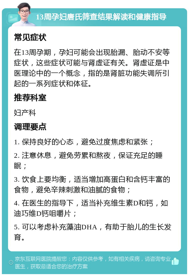 13周孕妇唐氏筛查结果解读和健康指导 常见症状 在13周孕期，孕妇可能会出现胎漏、胎动不安等症状，这些症状可能与肾虚证有关。肾虚证是中医理论中的一个概念，指的是肾脏功能失调所引起的一系列症状和体征。 推荐科室 妇产科 调理要点 1. 保持良好的心态，避免过度焦虑和紧张； 2. 注意休息，避免劳累和熬夜，保证充足的睡眠； 3. 饮食上要均衡，适当增加高蛋白和含钙丰富的食物，避免辛辣刺激和油腻的食物； 4. 在医生的指导下，适当补充维生素D和钙，如迪巧维D钙咀嚼片； 5. 可以考虑补充藻油DHA，有助于胎儿的生长发育。