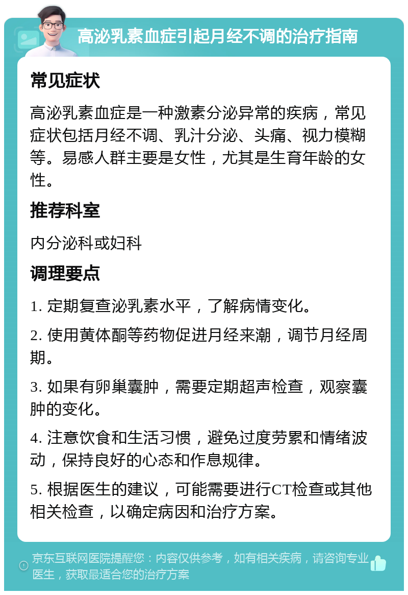 高泌乳素血症引起月经不调的治疗指南 常见症状 高泌乳素血症是一种激素分泌异常的疾病，常见症状包括月经不调、乳汁分泌、头痛、视力模糊等。易感人群主要是女性，尤其是生育年龄的女性。 推荐科室 内分泌科或妇科 调理要点 1. 定期复查泌乳素水平，了解病情变化。 2. 使用黄体酮等药物促进月经来潮，调节月经周期。 3. 如果有卵巢囊肿，需要定期超声检查，观察囊肿的变化。 4. 注意饮食和生活习惯，避免过度劳累和情绪波动，保持良好的心态和作息规律。 5. 根据医生的建议，可能需要进行CT检查或其他相关检查，以确定病因和治疗方案。