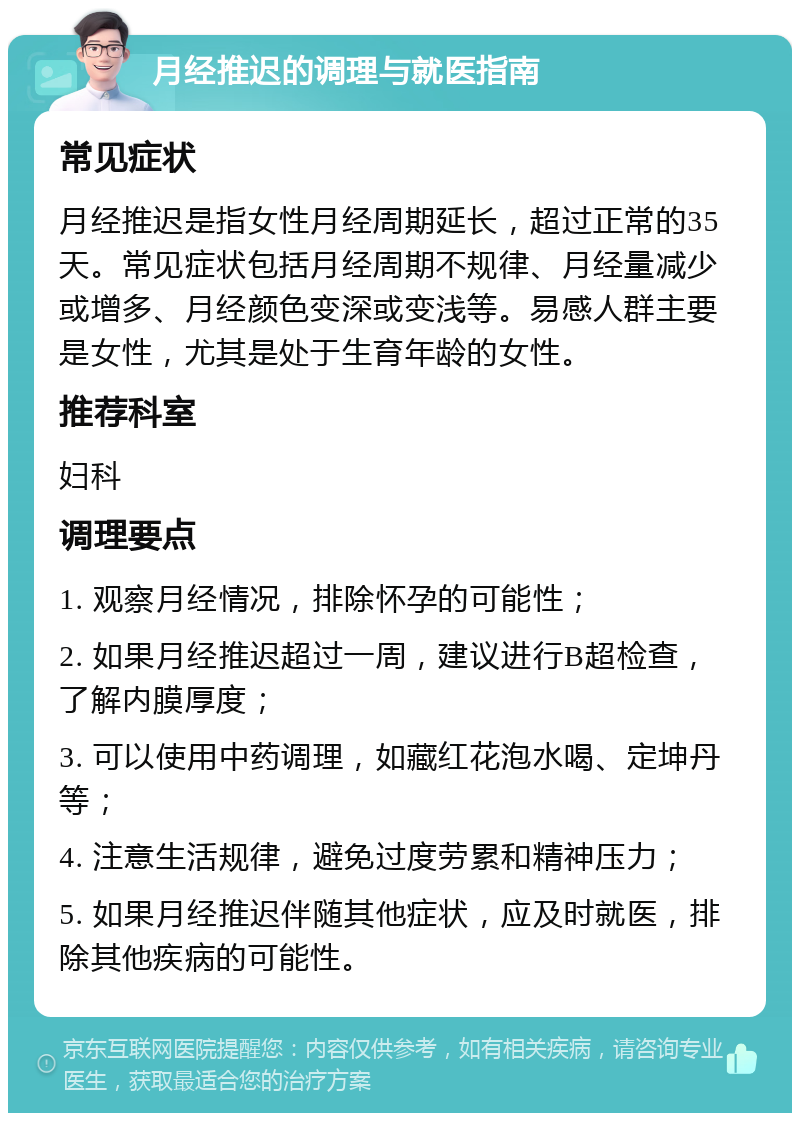 月经推迟的调理与就医指南 常见症状 月经推迟是指女性月经周期延长，超过正常的35天。常见症状包括月经周期不规律、月经量减少或增多、月经颜色变深或变浅等。易感人群主要是女性，尤其是处于生育年龄的女性。 推荐科室 妇科 调理要点 1. 观察月经情况，排除怀孕的可能性； 2. 如果月经推迟超过一周，建议进行B超检查，了解内膜厚度； 3. 可以使用中药调理，如藏红花泡水喝、定坤丹等； 4. 注意生活规律，避免过度劳累和精神压力； 5. 如果月经推迟伴随其他症状，应及时就医，排除其他疾病的可能性。