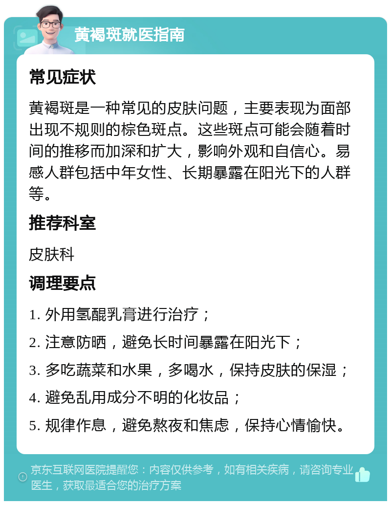 黄褐斑就医指南 常见症状 黄褐斑是一种常见的皮肤问题，主要表现为面部出现不规则的棕色斑点。这些斑点可能会随着时间的推移而加深和扩大，影响外观和自信心。易感人群包括中年女性、长期暴露在阳光下的人群等。 推荐科室 皮肤科 调理要点 1. 外用氢醌乳膏进行治疗； 2. 注意防晒，避免长时间暴露在阳光下； 3. 多吃蔬菜和水果，多喝水，保持皮肤的保湿； 4. 避免乱用成分不明的化妆品； 5. 规律作息，避免熬夜和焦虑，保持心情愉快。