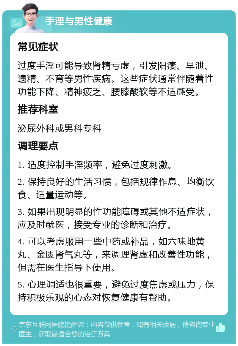 手淫与男性健康 常见症状 过度手淫可能导致肾精亏虚，引发阳痿、早泄、遗精、不育等男性疾病。这些症状通常伴随着性功能下降、精神疲乏、腰膝酸软等不适感受。 推荐科室 泌尿外科或男科专科 调理要点 1. 适度控制手淫频率，避免过度刺激。 2. 保持良好的生活习惯，包括规律作息、均衡饮食、适量运动等。 3. 如果出现明显的性功能障碍或其他不适症状，应及时就医，接受专业的诊断和治疗。 4. 可以考虑服用一些中药或补品，如六味地黄丸、金匮肾气丸等，来调理肾虚和改善性功能，但需在医生指导下使用。 5. 心理调适也很重要，避免过度焦虑或压力，保持积极乐观的心态对恢复健康有帮助。