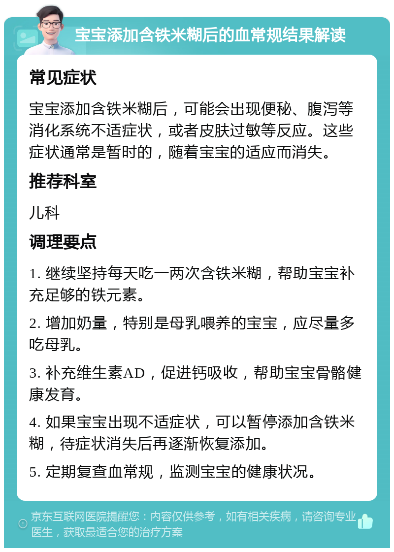 宝宝添加含铁米糊后的血常规结果解读 常见症状 宝宝添加含铁米糊后，可能会出现便秘、腹泻等消化系统不适症状，或者皮肤过敏等反应。这些症状通常是暂时的，随着宝宝的适应而消失。 推荐科室 儿科 调理要点 1. 继续坚持每天吃一两次含铁米糊，帮助宝宝补充足够的铁元素。 2. 增加奶量，特别是母乳喂养的宝宝，应尽量多吃母乳。 3. 补充维生素AD，促进钙吸收，帮助宝宝骨骼健康发育。 4. 如果宝宝出现不适症状，可以暂停添加含铁米糊，待症状消失后再逐渐恢复添加。 5. 定期复查血常规，监测宝宝的健康状况。