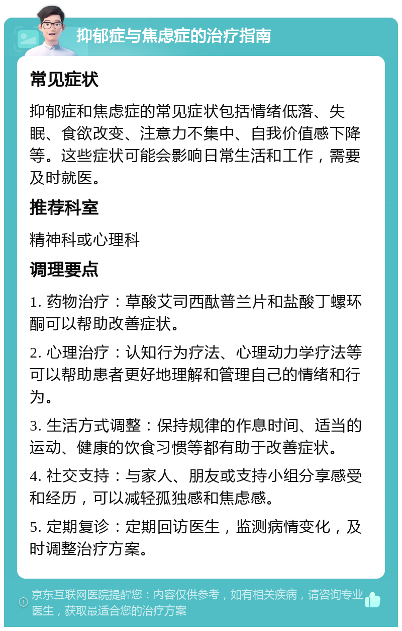 抑郁症与焦虑症的治疗指南 常见症状 抑郁症和焦虑症的常见症状包括情绪低落、失眠、食欲改变、注意力不集中、自我价值感下降等。这些症状可能会影响日常生活和工作，需要及时就医。 推荐科室 精神科或心理科 调理要点 1. 药物治疗：草酸艾司西酞普兰片和盐酸丁螺环酮可以帮助改善症状。 2. 心理治疗：认知行为疗法、心理动力学疗法等可以帮助患者更好地理解和管理自己的情绪和行为。 3. 生活方式调整：保持规律的作息时间、适当的运动、健康的饮食习惯等都有助于改善症状。 4. 社交支持：与家人、朋友或支持小组分享感受和经历，可以减轻孤独感和焦虑感。 5. 定期复诊：定期回访医生，监测病情变化，及时调整治疗方案。