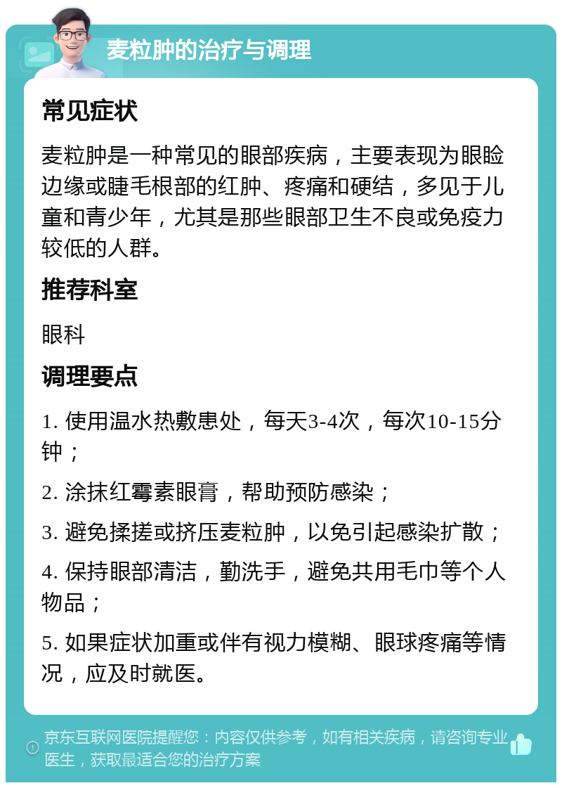 麦粒肿的治疗与调理 常见症状 麦粒肿是一种常见的眼部疾病，主要表现为眼睑边缘或睫毛根部的红肿、疼痛和硬结，多见于儿童和青少年，尤其是那些眼部卫生不良或免疫力较低的人群。 推荐科室 眼科 调理要点 1. 使用温水热敷患处，每天3-4次，每次10-15分钟； 2. 涂抹红霉素眼膏，帮助预防感染； 3. 避免揉搓或挤压麦粒肿，以免引起感染扩散； 4. 保持眼部清洁，勤洗手，避免共用毛巾等个人物品； 5. 如果症状加重或伴有视力模糊、眼球疼痛等情况，应及时就医。