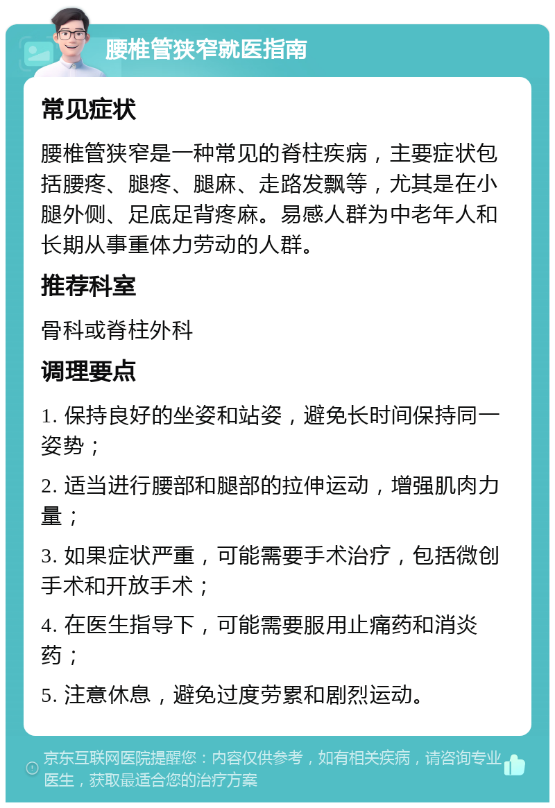 腰椎管狭窄就医指南 常见症状 腰椎管狭窄是一种常见的脊柱疾病，主要症状包括腰疼、腿疼、腿麻、走路发飘等，尤其是在小腿外侧、足底足背疼麻。易感人群为中老年人和长期从事重体力劳动的人群。 推荐科室 骨科或脊柱外科 调理要点 1. 保持良好的坐姿和站姿，避免长时间保持同一姿势； 2. 适当进行腰部和腿部的拉伸运动，增强肌肉力量； 3. 如果症状严重，可能需要手术治疗，包括微创手术和开放手术； 4. 在医生指导下，可能需要服用止痛药和消炎药； 5. 注意休息，避免过度劳累和剧烈运动。