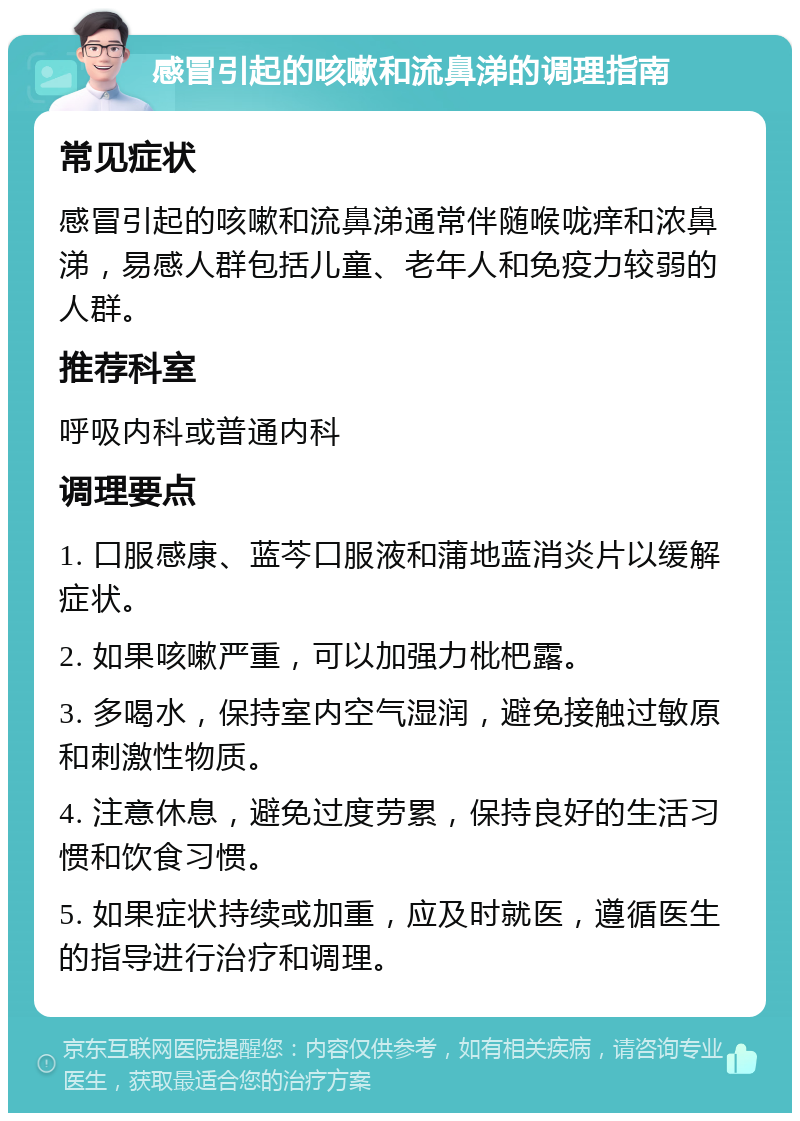 感冒引起的咳嗽和流鼻涕的调理指南 常见症状 感冒引起的咳嗽和流鼻涕通常伴随喉咙痒和浓鼻涕，易感人群包括儿童、老年人和免疫力较弱的人群。 推荐科室 呼吸内科或普通内科 调理要点 1. 口服感康、蓝芩口服液和蒲地蓝消炎片以缓解症状。 2. 如果咳嗽严重，可以加强力枇杷露。 3. 多喝水，保持室内空气湿润，避免接触过敏原和刺激性物质。 4. 注意休息，避免过度劳累，保持良好的生活习惯和饮食习惯。 5. 如果症状持续或加重，应及时就医，遵循医生的指导进行治疗和调理。