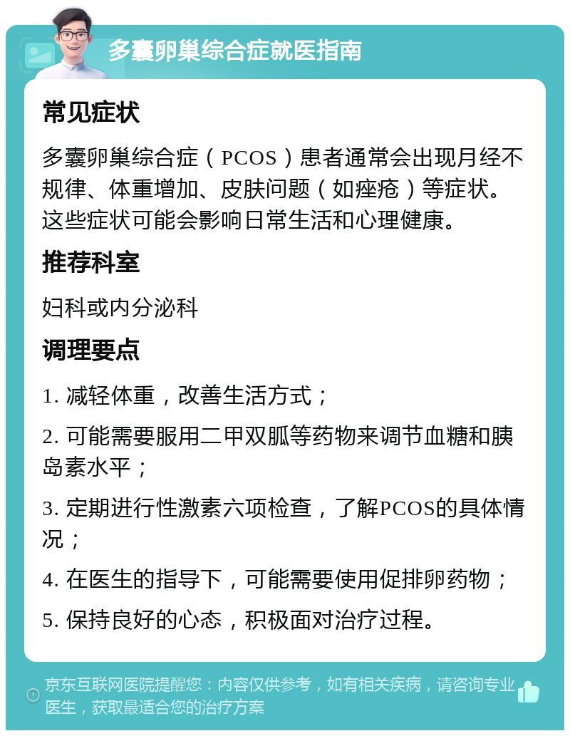 多囊卵巢综合症就医指南 常见症状 多囊卵巢综合症（PCOS）患者通常会出现月经不规律、体重增加、皮肤问题（如痤疮）等症状。这些症状可能会影响日常生活和心理健康。 推荐科室 妇科或内分泌科 调理要点 1. 减轻体重，改善生活方式； 2. 可能需要服用二甲双胍等药物来调节血糖和胰岛素水平； 3. 定期进行性激素六项检查，了解PCOS的具体情况； 4. 在医生的指导下，可能需要使用促排卵药物； 5. 保持良好的心态，积极面对治疗过程。