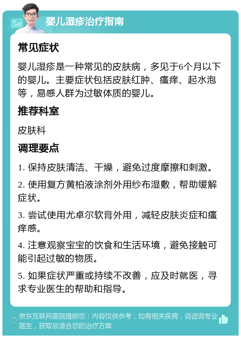 婴儿湿疹治疗指南 常见症状 婴儿湿疹是一种常见的皮肤病，多见于6个月以下的婴儿。主要症状包括皮肤红肿、瘙痒、起水泡等，易感人群为过敏体质的婴儿。 推荐科室 皮肤科 调理要点 1. 保持皮肤清洁、干燥，避免过度摩擦和刺激。 2. 使用复方黄柏液涂剂外用纱布湿敷，帮助缓解症状。 3. 尝试使用尤卓尔软膏外用，减轻皮肤炎症和瘙痒感。 4. 注意观察宝宝的饮食和生活环境，避免接触可能引起过敏的物质。 5. 如果症状严重或持续不改善，应及时就医，寻求专业医生的帮助和指导。