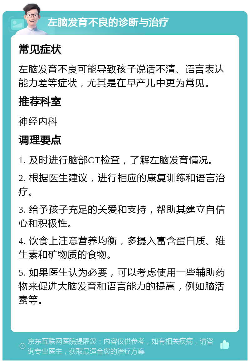 左脑发育不良的诊断与治疗 常见症状 左脑发育不良可能导致孩子说话不清、语言表达能力差等症状，尤其是在早产儿中更为常见。 推荐科室 神经内科 调理要点 1. 及时进行脑部CT检查，了解左脑发育情况。 2. 根据医生建议，进行相应的康复训练和语言治疗。 3. 给予孩子充足的关爱和支持，帮助其建立自信心和积极性。 4. 饮食上注意营养均衡，多摄入富含蛋白质、维生素和矿物质的食物。 5. 如果医生认为必要，可以考虑使用一些辅助药物来促进大脑发育和语言能力的提高，例如脑活素等。