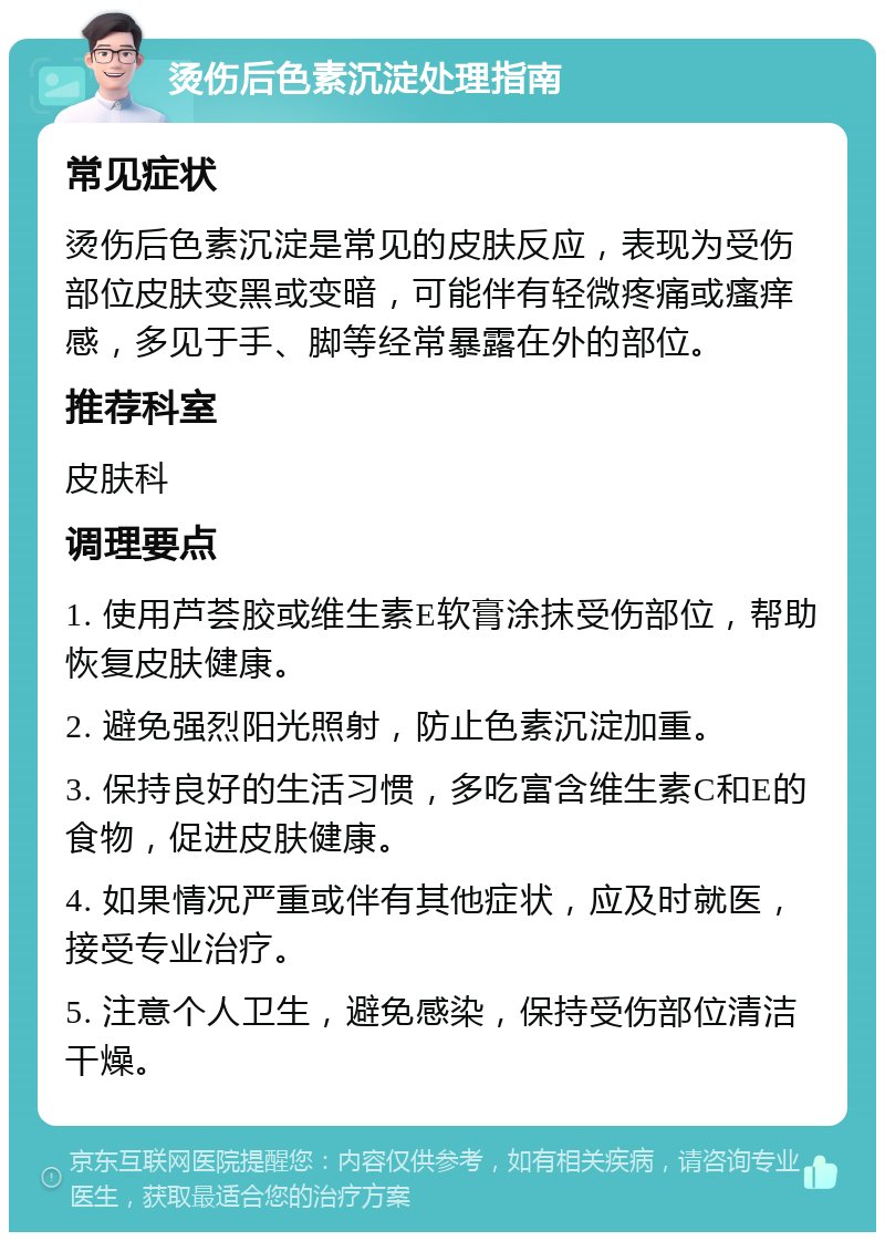 烫伤后色素沉淀处理指南 常见症状 烫伤后色素沉淀是常见的皮肤反应，表现为受伤部位皮肤变黑或变暗，可能伴有轻微疼痛或瘙痒感，多见于手、脚等经常暴露在外的部位。 推荐科室 皮肤科 调理要点 1. 使用芦荟胶或维生素E软膏涂抹受伤部位，帮助恢复皮肤健康。 2. 避免强烈阳光照射，防止色素沉淀加重。 3. 保持良好的生活习惯，多吃富含维生素C和E的食物，促进皮肤健康。 4. 如果情况严重或伴有其他症状，应及时就医，接受专业治疗。 5. 注意个人卫生，避免感染，保持受伤部位清洁干燥。