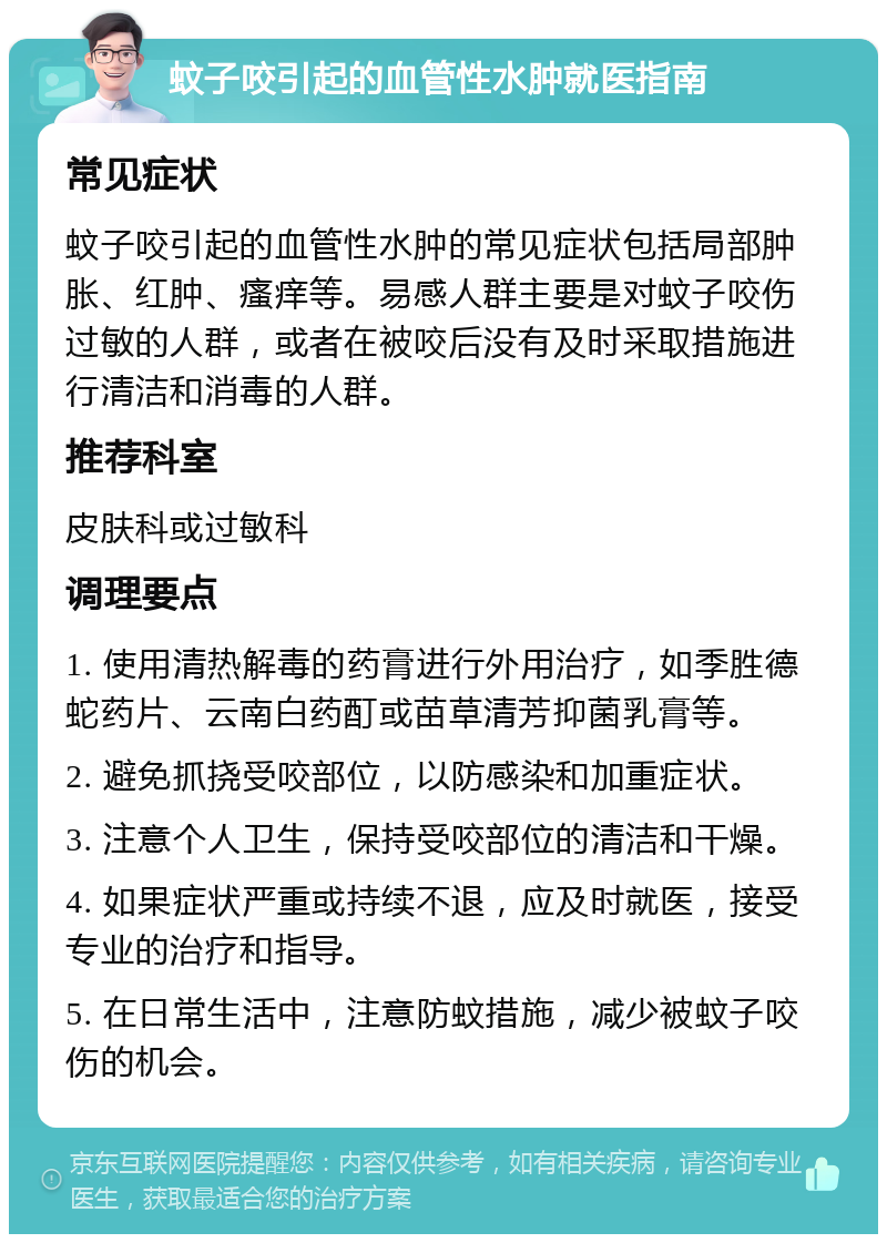 蚊子咬引起的血管性水肿就医指南 常见症状 蚊子咬引起的血管性水肿的常见症状包括局部肿胀、红肿、瘙痒等。易感人群主要是对蚊子咬伤过敏的人群，或者在被咬后没有及时采取措施进行清洁和消毒的人群。 推荐科室 皮肤科或过敏科 调理要点 1. 使用清热解毒的药膏进行外用治疗，如季胜德蛇药片、云南白药酊或苗草清芳抑菌乳膏等。 2. 避免抓挠受咬部位，以防感染和加重症状。 3. 注意个人卫生，保持受咬部位的清洁和干燥。 4. 如果症状严重或持续不退，应及时就医，接受专业的治疗和指导。 5. 在日常生活中，注意防蚊措施，减少被蚊子咬伤的机会。