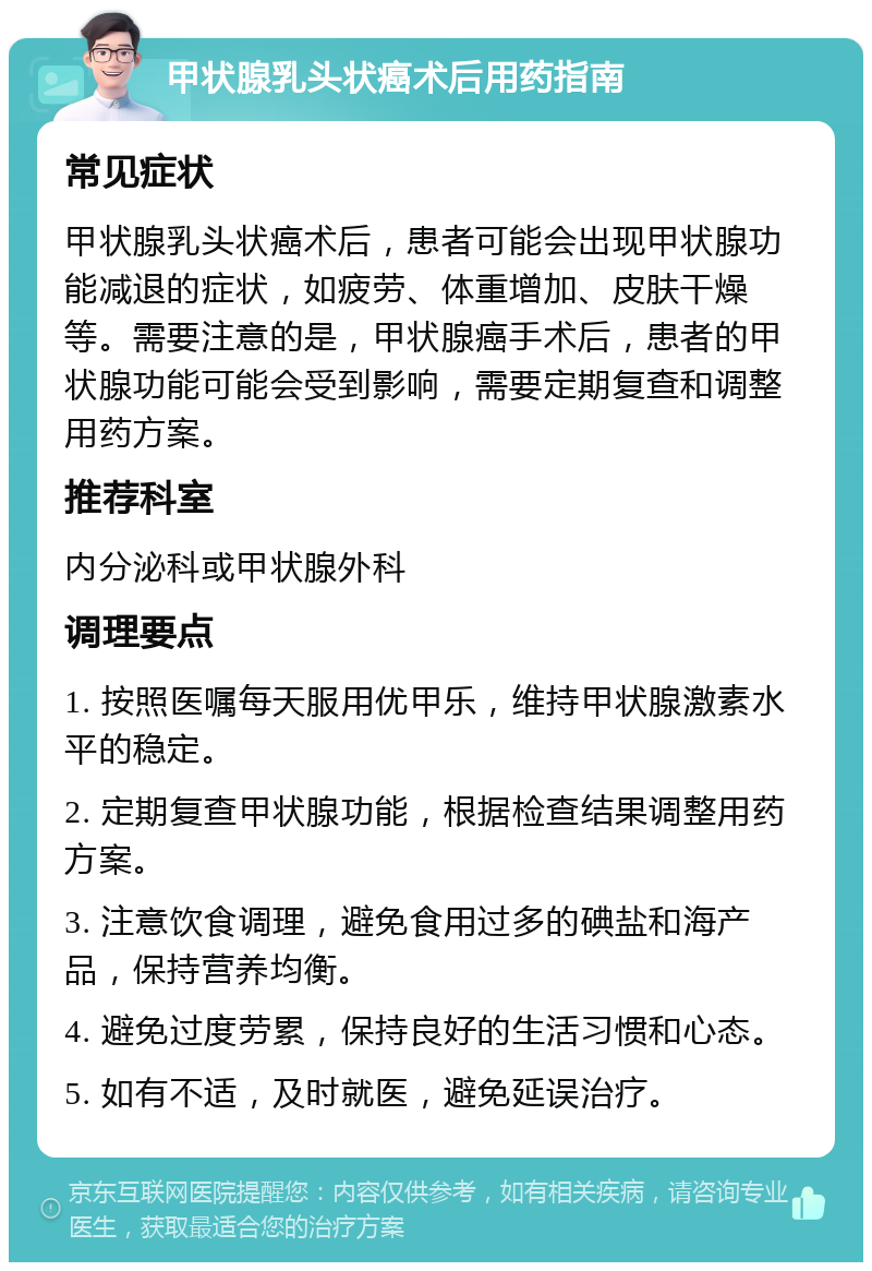 甲状腺乳头状癌术后用药指南 常见症状 甲状腺乳头状癌术后，患者可能会出现甲状腺功能减退的症状，如疲劳、体重增加、皮肤干燥等。需要注意的是，甲状腺癌手术后，患者的甲状腺功能可能会受到影响，需要定期复查和调整用药方案。 推荐科室 内分泌科或甲状腺外科 调理要点 1. 按照医嘱每天服用优甲乐，维持甲状腺激素水平的稳定。 2. 定期复查甲状腺功能，根据检查结果调整用药方案。 3. 注意饮食调理，避免食用过多的碘盐和海产品，保持营养均衡。 4. 避免过度劳累，保持良好的生活习惯和心态。 5. 如有不适，及时就医，避免延误治疗。