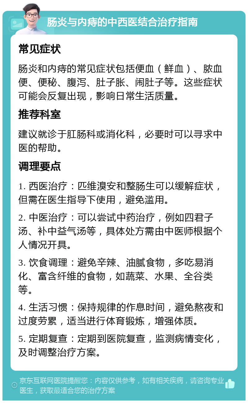 肠炎与内痔的中西医结合治疗指南 常见症状 肠炎和内痔的常见症状包括便血（鲜血）、脓血便、便秘、腹泻、肚子胀、闹肚子等。这些症状可能会反复出现，影响日常生活质量。 推荐科室 建议就诊于肛肠科或消化科，必要时可以寻求中医的帮助。 调理要点 1. 西医治疗：匹维溴安和整肠生可以缓解症状，但需在医生指导下使用，避免滥用。 2. 中医治疗：可以尝试中药治疗，例如四君子汤、补中益气汤等，具体处方需由中医师根据个人情况开具。 3. 饮食调理：避免辛辣、油腻食物，多吃易消化、富含纤维的食物，如蔬菜、水果、全谷类等。 4. 生活习惯：保持规律的作息时间，避免熬夜和过度劳累，适当进行体育锻炼，增强体质。 5. 定期复查：定期到医院复查，监测病情变化，及时调整治疗方案。