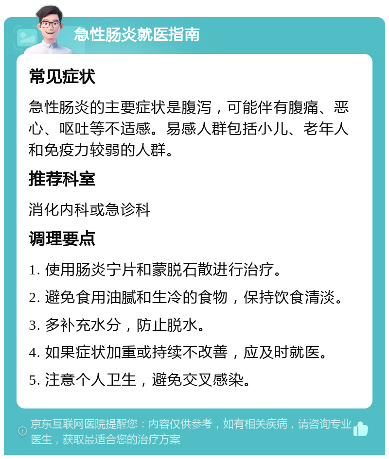 急性肠炎就医指南 常见症状 急性肠炎的主要症状是腹泻，可能伴有腹痛、恶心、呕吐等不适感。易感人群包括小儿、老年人和免疫力较弱的人群。 推荐科室 消化内科或急诊科 调理要点 1. 使用肠炎宁片和蒙脱石散进行治疗。 2. 避免食用油腻和生冷的食物，保持饮食清淡。 3. 多补充水分，防止脱水。 4. 如果症状加重或持续不改善，应及时就医。 5. 注意个人卫生，避免交叉感染。