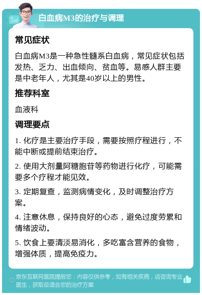 白血病M3的治疗与调理 常见症状 白血病M3是一种急性髓系白血病，常见症状包括发热、乏力、出血倾向、贫血等。易感人群主要是中老年人，尤其是40岁以上的男性。 推荐科室 血液科 调理要点 1. 化疗是主要治疗手段，需要按照疗程进行，不能中断或提前结束治疗。 2. 使用大剂量阿糖胞苷等药物进行化疗，可能需要多个疗程才能见效。 3. 定期复查，监测病情变化，及时调整治疗方案。 4. 注意休息，保持良好的心态，避免过度劳累和情绪波动。 5. 饮食上要清淡易消化，多吃富含营养的食物，增强体质，提高免疫力。