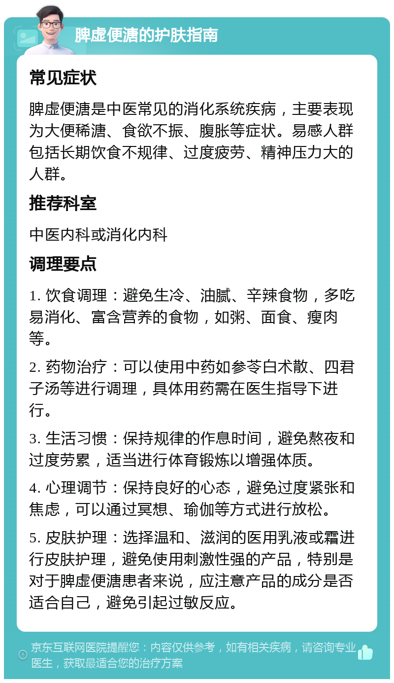 脾虚便溏的护肤指南 常见症状 脾虚便溏是中医常见的消化系统疾病，主要表现为大便稀溏、食欲不振、腹胀等症状。易感人群包括长期饮食不规律、过度疲劳、精神压力大的人群。 推荐科室 中医内科或消化内科 调理要点 1. 饮食调理：避免生冷、油腻、辛辣食物，多吃易消化、富含营养的食物，如粥、面食、瘦肉等。 2. 药物治疗：可以使用中药如参苓白术散、四君子汤等进行调理，具体用药需在医生指导下进行。 3. 生活习惯：保持规律的作息时间，避免熬夜和过度劳累，适当进行体育锻炼以增强体质。 4. 心理调节：保持良好的心态，避免过度紧张和焦虑，可以通过冥想、瑜伽等方式进行放松。 5. 皮肤护理：选择温和、滋润的医用乳液或霜进行皮肤护理，避免使用刺激性强的产品，特别是对于脾虚便溏患者来说，应注意产品的成分是否适合自己，避免引起过敏反应。