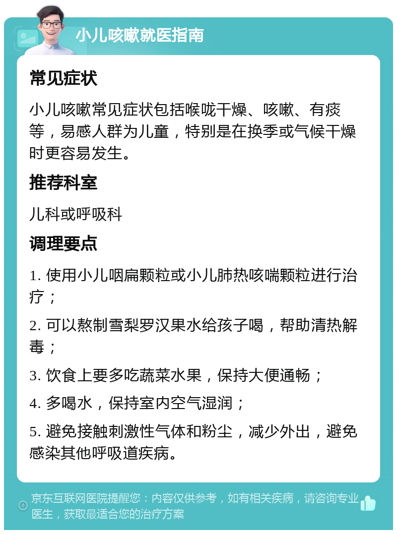 小儿咳嗽就医指南 常见症状 小儿咳嗽常见症状包括喉咙干燥、咳嗽、有痰等，易感人群为儿童，特别是在换季或气候干燥时更容易发生。 推荐科室 儿科或呼吸科 调理要点 1. 使用小儿咽扁颗粒或小儿肺热咳喘颗粒进行治疗； 2. 可以熬制雪梨罗汉果水给孩子喝，帮助清热解毒； 3. 饮食上要多吃蔬菜水果，保持大便通畅； 4. 多喝水，保持室内空气湿润； 5. 避免接触刺激性气体和粉尘，减少外出，避免感染其他呼吸道疾病。