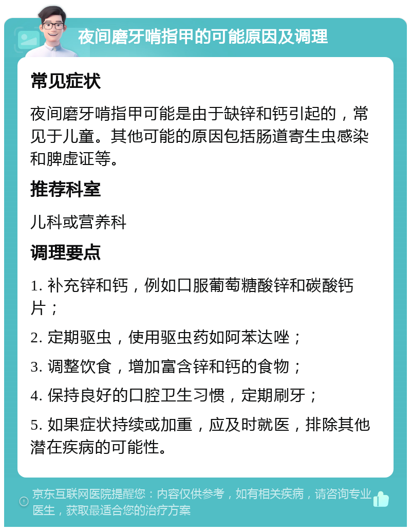 夜间磨牙啃指甲的可能原因及调理 常见症状 夜间磨牙啃指甲可能是由于缺锌和钙引起的，常见于儿童。其他可能的原因包括肠道寄生虫感染和脾虚证等。 推荐科室 儿科或营养科 调理要点 1. 补充锌和钙，例如口服葡萄糖酸锌和碳酸钙片； 2. 定期驱虫，使用驱虫药如阿苯达唑； 3. 调整饮食，增加富含锌和钙的食物； 4. 保持良好的口腔卫生习惯，定期刷牙； 5. 如果症状持续或加重，应及时就医，排除其他潜在疾病的可能性。