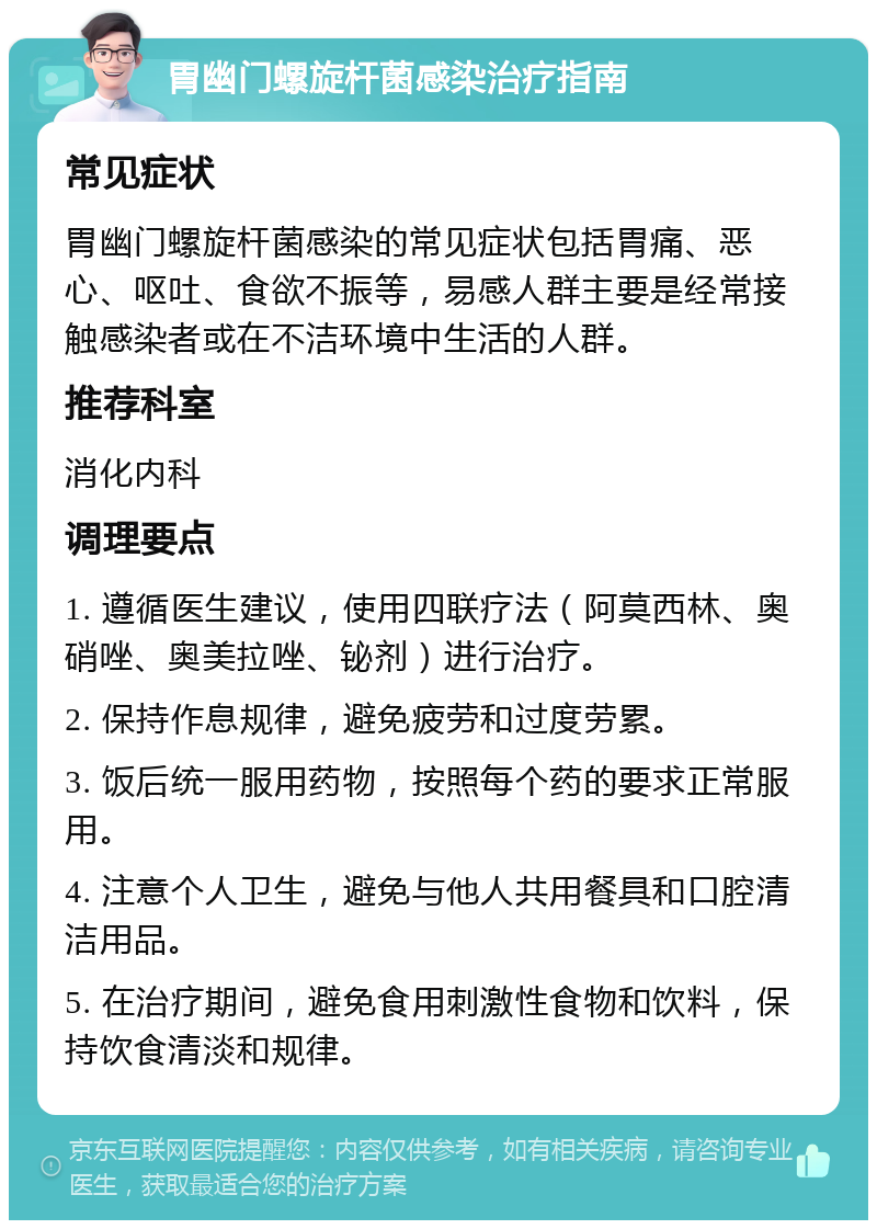 胃幽门螺旋杆菌感染治疗指南 常见症状 胃幽门螺旋杆菌感染的常见症状包括胃痛、恶心、呕吐、食欲不振等，易感人群主要是经常接触感染者或在不洁环境中生活的人群。 推荐科室 消化内科 调理要点 1. 遵循医生建议，使用四联疗法（阿莫西林、奥硝唑、奥美拉唑、铋剂）进行治疗。 2. 保持作息规律，避免疲劳和过度劳累。 3. 饭后统一服用药物，按照每个药的要求正常服用。 4. 注意个人卫生，避免与他人共用餐具和口腔清洁用品。 5. 在治疗期间，避免食用刺激性食物和饮料，保持饮食清淡和规律。