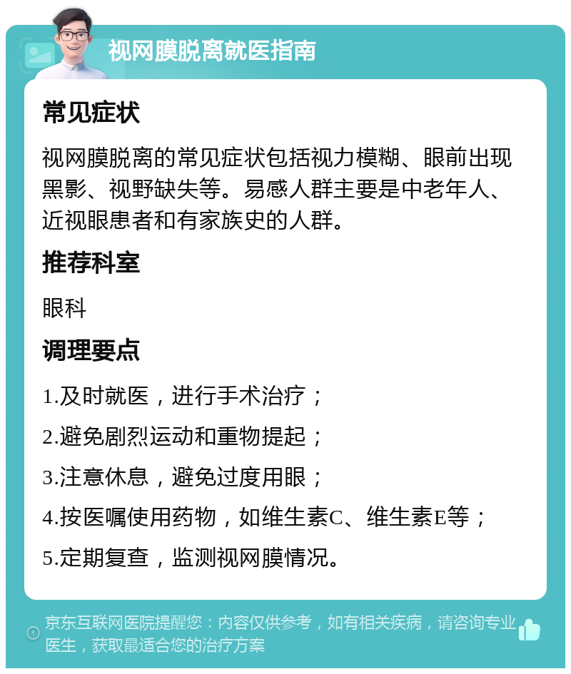 视网膜脱离就医指南 常见症状 视网膜脱离的常见症状包括视力模糊、眼前出现黑影、视野缺失等。易感人群主要是中老年人、近视眼患者和有家族史的人群。 推荐科室 眼科 调理要点 1.及时就医，进行手术治疗； 2.避免剧烈运动和重物提起； 3.注意休息，避免过度用眼； 4.按医嘱使用药物，如维生素C、维生素E等； 5.定期复查，监测视网膜情况。