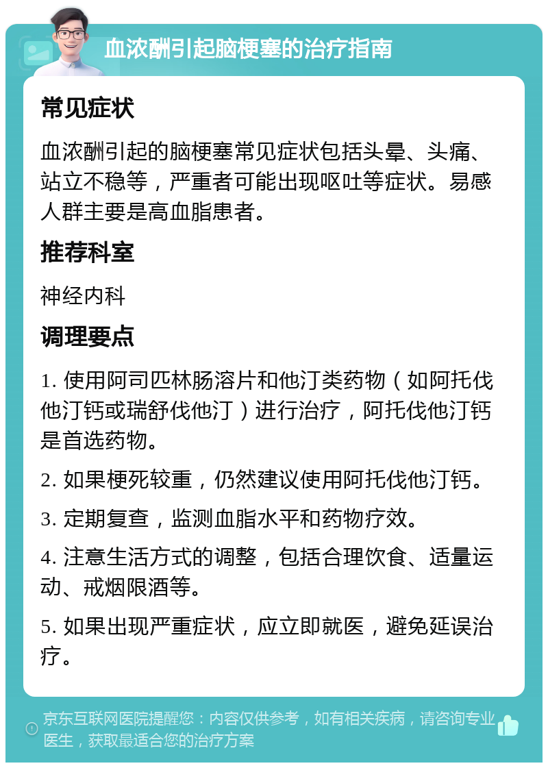 血浓酬引起脑梗塞的治疗指南 常见症状 血浓酬引起的脑梗塞常见症状包括头晕、头痛、站立不稳等，严重者可能出现呕吐等症状。易感人群主要是高血脂患者。 推荐科室 神经内科 调理要点 1. 使用阿司匹林肠溶片和他汀类药物（如阿托伐他汀钙或瑞舒伐他汀）进行治疗，阿托伐他汀钙是首选药物。 2. 如果梗死较重，仍然建议使用阿托伐他汀钙。 3. 定期复查，监测血脂水平和药物疗效。 4. 注意生活方式的调整，包括合理饮食、适量运动、戒烟限酒等。 5. 如果出现严重症状，应立即就医，避免延误治疗。