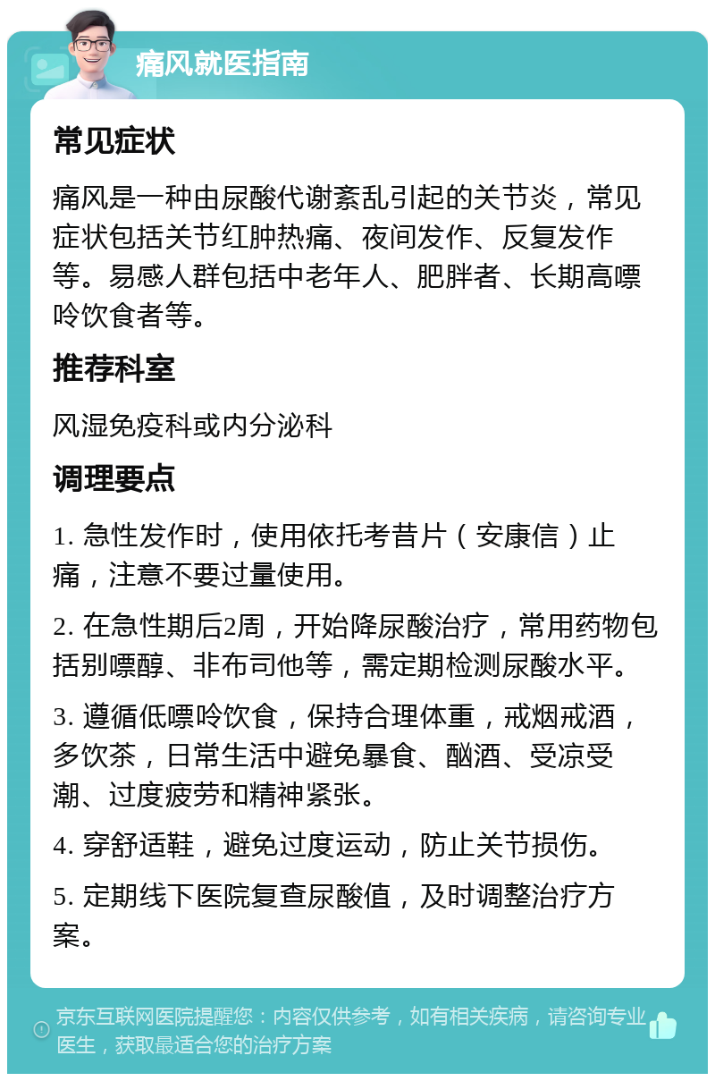 痛风就医指南 常见症状 痛风是一种由尿酸代谢紊乱引起的关节炎，常见症状包括关节红肿热痛、夜间发作、反复发作等。易感人群包括中老年人、肥胖者、长期高嘌呤饮食者等。 推荐科室 风湿免疫科或内分泌科 调理要点 1. 急性发作时，使用依托考昔片（安康信）止痛，注意不要过量使用。 2. 在急性期后2周，开始降尿酸治疗，常用药物包括别嘌醇、非布司他等，需定期检测尿酸水平。 3. 遵循低嘌呤饮食，保持合理体重，戒烟戒酒，多饮茶，日常生活中避免暴食、酗酒、受凉受潮、过度疲劳和精神紧张。 4. 穿舒适鞋，避免过度运动，防止关节损伤。 5. 定期线下医院复查尿酸值，及时调整治疗方案。