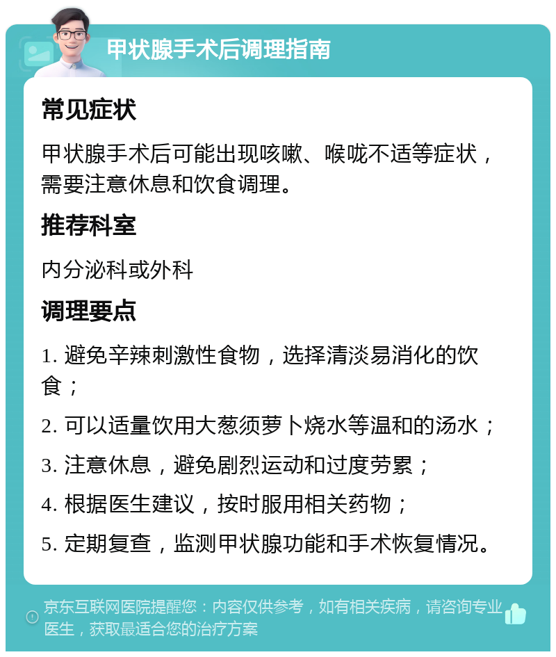 甲状腺手术后调理指南 常见症状 甲状腺手术后可能出现咳嗽、喉咙不适等症状，需要注意休息和饮食调理。 推荐科室 内分泌科或外科 调理要点 1. 避免辛辣刺激性食物，选择清淡易消化的饮食； 2. 可以适量饮用大葱须萝卜烧水等温和的汤水； 3. 注意休息，避免剧烈运动和过度劳累； 4. 根据医生建议，按时服用相关药物； 5. 定期复查，监测甲状腺功能和手术恢复情况。