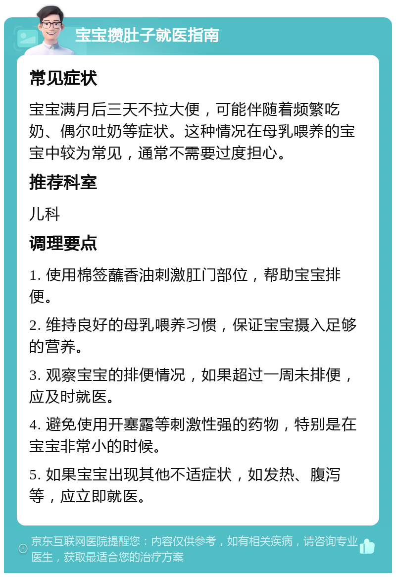 宝宝攒肚子就医指南 常见症状 宝宝满月后三天不拉大便，可能伴随着频繁吃奶、偶尔吐奶等症状。这种情况在母乳喂养的宝宝中较为常见，通常不需要过度担心。 推荐科室 儿科 调理要点 1. 使用棉签蘸香油刺激肛门部位，帮助宝宝排便。 2. 维持良好的母乳喂养习惯，保证宝宝摄入足够的营养。 3. 观察宝宝的排便情况，如果超过一周未排便，应及时就医。 4. 避免使用开塞露等刺激性强的药物，特别是在宝宝非常小的时候。 5. 如果宝宝出现其他不适症状，如发热、腹泻等，应立即就医。