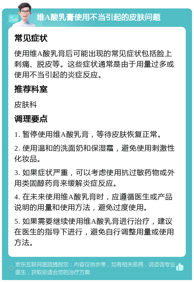 维A酸乳膏使用不当引起的皮肤问题 常见症状 使用维A酸乳膏后可能出现的常见症状包括脸上刺痛、脱皮等。这些症状通常是由于用量过多或使用不当引起的炎症反应。 推荐科室 皮肤科 调理要点 1. 暂停使用维A酸乳膏，等待皮肤恢复正常。 2. 使用温和的洗面奶和保湿霜，避免使用刺激性化妆品。 3. 如果症状严重，可以考虑使用抗过敏药物或外用类固醇药膏来缓解炎症反应。 4. 在未来使用维A酸乳膏时，应遵循医生或产品说明的用量和使用方法，避免过度使用。 5. 如果需要继续使用维A酸乳膏进行治疗，建议在医生的指导下进行，避免自行调整用量或使用方法。