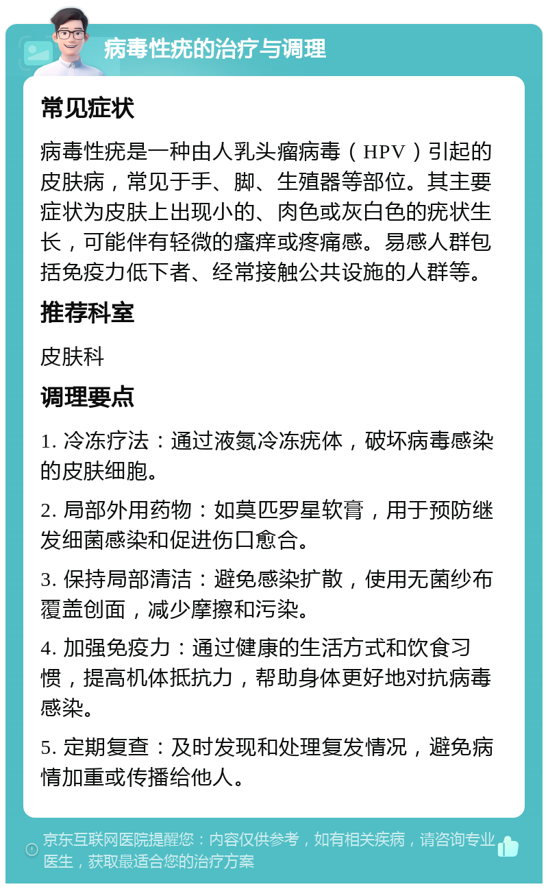 病毒性疣的治疗与调理 常见症状 病毒性疣是一种由人乳头瘤病毒（HPV）引起的皮肤病，常见于手、脚、生殖器等部位。其主要症状为皮肤上出现小的、肉色或灰白色的疣状生长，可能伴有轻微的瘙痒或疼痛感。易感人群包括免疫力低下者、经常接触公共设施的人群等。 推荐科室 皮肤科 调理要点 1. 冷冻疗法：通过液氮冷冻疣体，破坏病毒感染的皮肤细胞。 2. 局部外用药物：如莫匹罗星软膏，用于预防继发细菌感染和促进伤口愈合。 3. 保持局部清洁：避免感染扩散，使用无菌纱布覆盖创面，减少摩擦和污染。 4. 加强免疫力：通过健康的生活方式和饮食习惯，提高机体抵抗力，帮助身体更好地对抗病毒感染。 5. 定期复查：及时发现和处理复发情况，避免病情加重或传播给他人。