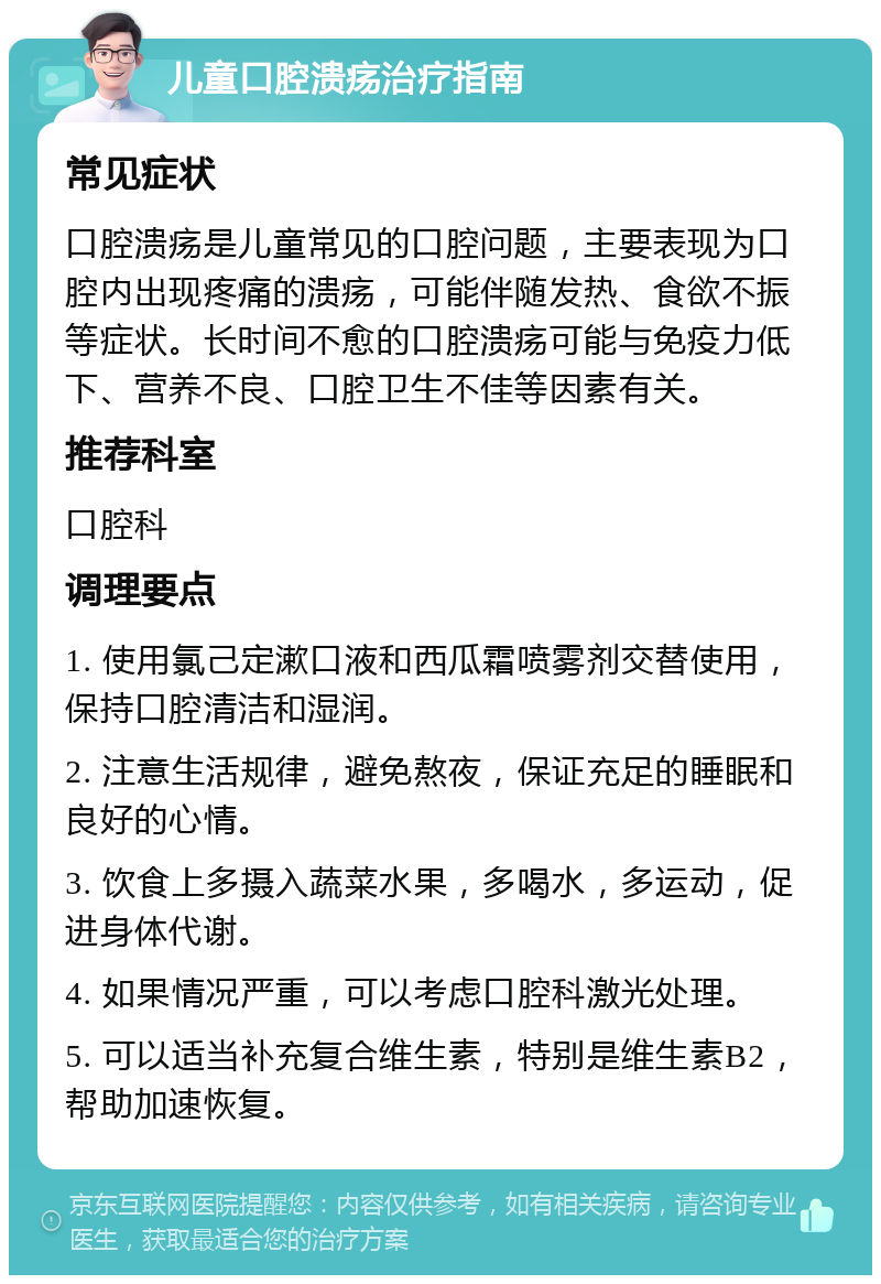 儿童口腔溃疡治疗指南 常见症状 口腔溃疡是儿童常见的口腔问题，主要表现为口腔内出现疼痛的溃疡，可能伴随发热、食欲不振等症状。长时间不愈的口腔溃疡可能与免疫力低下、营养不良、口腔卫生不佳等因素有关。 推荐科室 口腔科 调理要点 1. 使用氯己定漱口液和西瓜霜喷雾剂交替使用，保持口腔清洁和湿润。 2. 注意生活规律，避免熬夜，保证充足的睡眠和良好的心情。 3. 饮食上多摄入蔬菜水果，多喝水，多运动，促进身体代谢。 4. 如果情况严重，可以考虑口腔科激光处理。 5. 可以适当补充复合维生素，特别是维生素B2，帮助加速恢复。