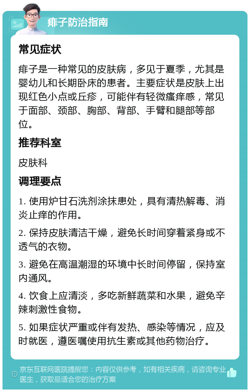 痱子防治指南 常见症状 痱子是一种常见的皮肤病，多见于夏季，尤其是婴幼儿和长期卧床的患者。主要症状是皮肤上出现红色小点或丘疹，可能伴有轻微瘙痒感，常见于面部、颈部、胸部、背部、手臂和腿部等部位。 推荐科室 皮肤科 调理要点 1. 使用炉甘石洗剂涂抹患处，具有清热解毒、消炎止痒的作用。 2. 保持皮肤清洁干燥，避免长时间穿着紧身或不透气的衣物。 3. 避免在高温潮湿的环境中长时间停留，保持室内通风。 4. 饮食上应清淡，多吃新鲜蔬菜和水果，避免辛辣刺激性食物。 5. 如果症状严重或伴有发热、感染等情况，应及时就医，遵医嘱使用抗生素或其他药物治疗。