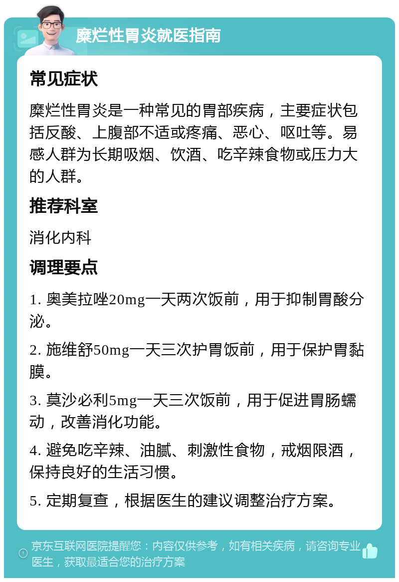 糜烂性胃炎就医指南 常见症状 糜烂性胃炎是一种常见的胃部疾病，主要症状包括反酸、上腹部不适或疼痛、恶心、呕吐等。易感人群为长期吸烟、饮酒、吃辛辣食物或压力大的人群。 推荐科室 消化内科 调理要点 1. 奥美拉唑20mg一天两次饭前，用于抑制胃酸分泌。 2. 施维舒50mg一天三次护胃饭前，用于保护胃黏膜。 3. 莫沙必利5mg一天三次饭前，用于促进胃肠蠕动，改善消化功能。 4. 避免吃辛辣、油腻、刺激性食物，戒烟限酒，保持良好的生活习惯。 5. 定期复查，根据医生的建议调整治疗方案。