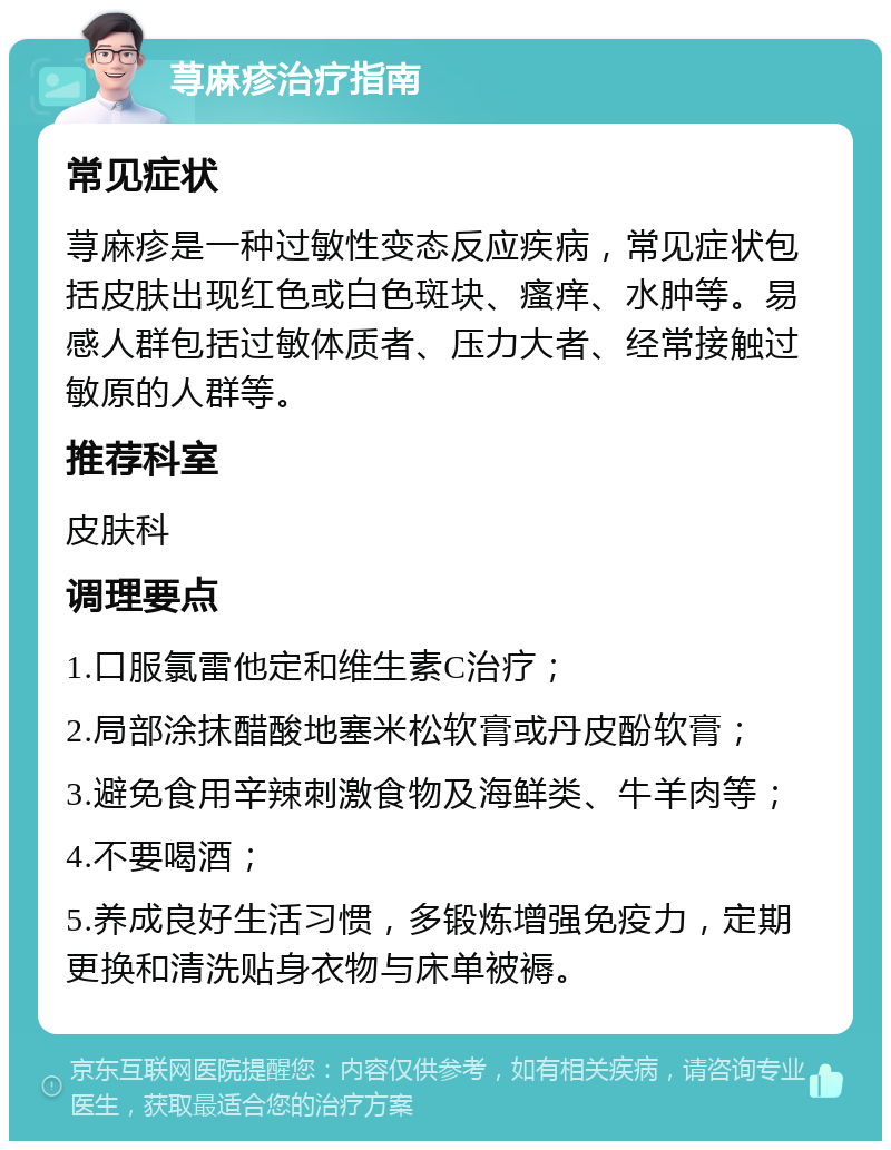 荨麻疹治疗指南 常见症状 荨麻疹是一种过敏性变态反应疾病，常见症状包括皮肤出现红色或白色斑块、瘙痒、水肿等。易感人群包括过敏体质者、压力大者、经常接触过敏原的人群等。 推荐科室 皮肤科 调理要点 1.口服氯雷他定和维生素C治疗； 2.局部涂抹醋酸地塞米松软膏或丹皮酚软膏； 3.避免食用辛辣刺激食物及海鲜类、牛羊肉等； 4.不要喝酒； 5.养成良好生活习惯，多锻炼增强免疫力，定期更换和清洗贴身衣物与床单被褥。