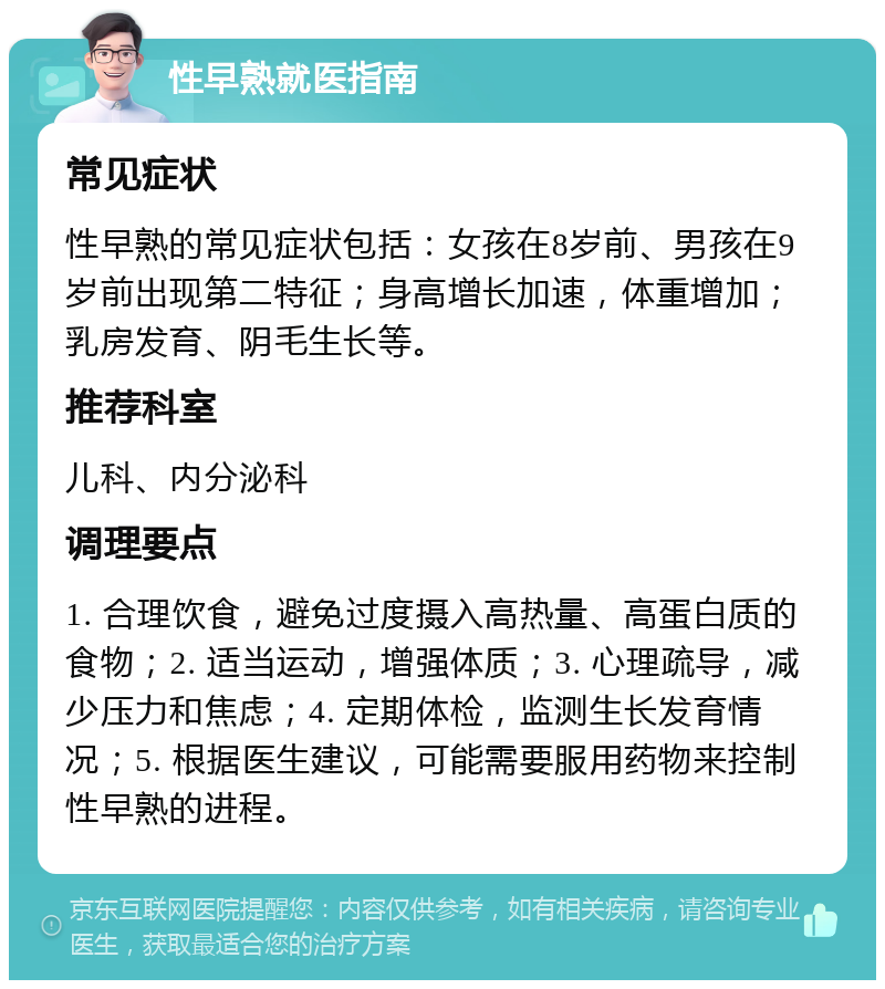 性早熟就医指南 常见症状 性早熟的常见症状包括：女孩在8岁前、男孩在9岁前出现第二特征；身高增长加速，体重增加；乳房发育、阴毛生长等。 推荐科室 儿科、内分泌科 调理要点 1. 合理饮食，避免过度摄入高热量、高蛋白质的食物；2. 适当运动，增强体质；3. 心理疏导，减少压力和焦虑；4. 定期体检，监测生长发育情况；5. 根据医生建议，可能需要服用药物来控制性早熟的进程。