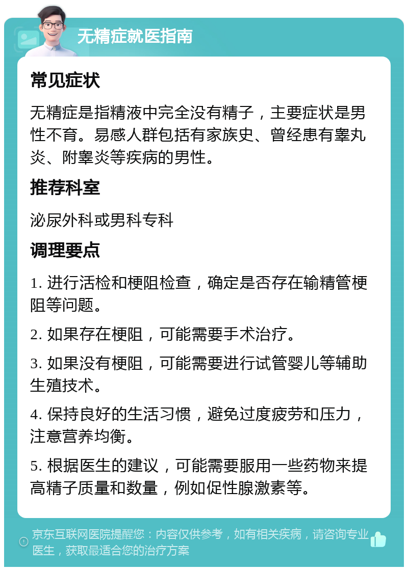 无精症就医指南 常见症状 无精症是指精液中完全没有精子，主要症状是男性不育。易感人群包括有家族史、曾经患有睾丸炎、附睾炎等疾病的男性。 推荐科室 泌尿外科或男科专科 调理要点 1. 进行活检和梗阻检查，确定是否存在输精管梗阻等问题。 2. 如果存在梗阻，可能需要手术治疗。 3. 如果没有梗阻，可能需要进行试管婴儿等辅助生殖技术。 4. 保持良好的生活习惯，避免过度疲劳和压力，注意营养均衡。 5. 根据医生的建议，可能需要服用一些药物来提高精子质量和数量，例如促性腺激素等。