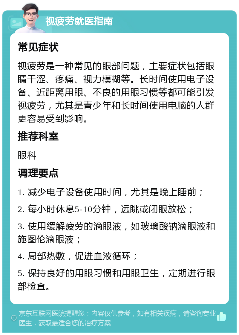 视疲劳就医指南 常见症状 视疲劳是一种常见的眼部问题，主要症状包括眼睛干涩、疼痛、视力模糊等。长时间使用电子设备、近距离用眼、不良的用眼习惯等都可能引发视疲劳，尤其是青少年和长时间使用电脑的人群更容易受到影响。 推荐科室 眼科 调理要点 1. 减少电子设备使用时间，尤其是晚上睡前； 2. 每小时休息5-10分钟，远眺或闭眼放松； 3. 使用缓解疲劳的滴眼液，如玻璃酸钠滴眼液和施图伦滴眼液； 4. 局部热敷，促进血液循环； 5. 保持良好的用眼习惯和用眼卫生，定期进行眼部检查。