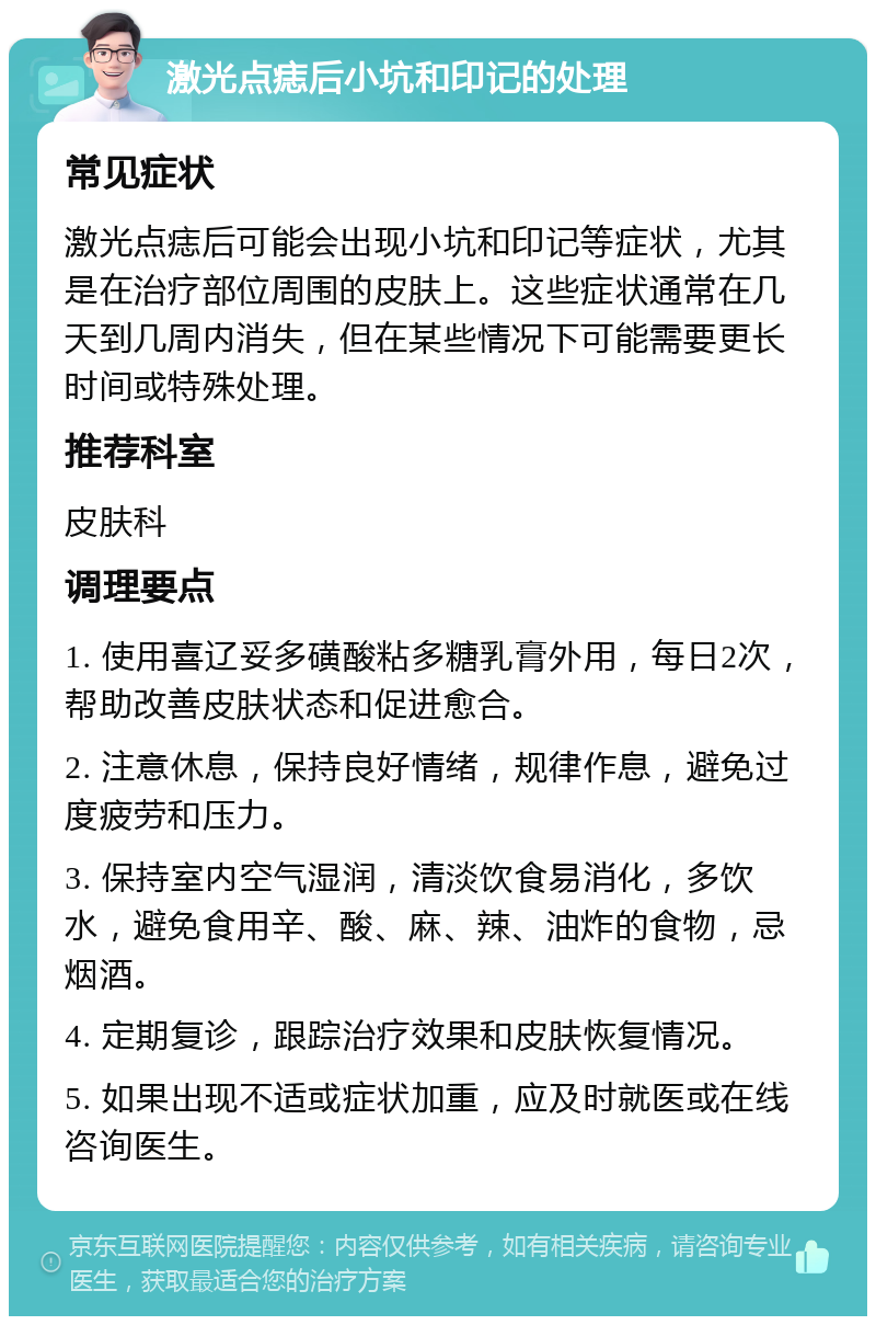 激光点痣后小坑和印记的处理 常见症状 激光点痣后可能会出现小坑和印记等症状，尤其是在治疗部位周围的皮肤上。这些症状通常在几天到几周内消失，但在某些情况下可能需要更长时间或特殊处理。 推荐科室 皮肤科 调理要点 1. 使用喜辽妥多磺酸粘多糖乳膏外用，每日2次，帮助改善皮肤状态和促进愈合。 2. 注意休息，保持良好情绪，规律作息，避免过度疲劳和压力。 3. 保持室内空气湿润，清淡饮食易消化，多饮水，避免食用辛、酸、麻、辣、油炸的食物，忌烟酒。 4. 定期复诊，跟踪治疗效果和皮肤恢复情况。 5. 如果出现不适或症状加重，应及时就医或在线咨询医生。