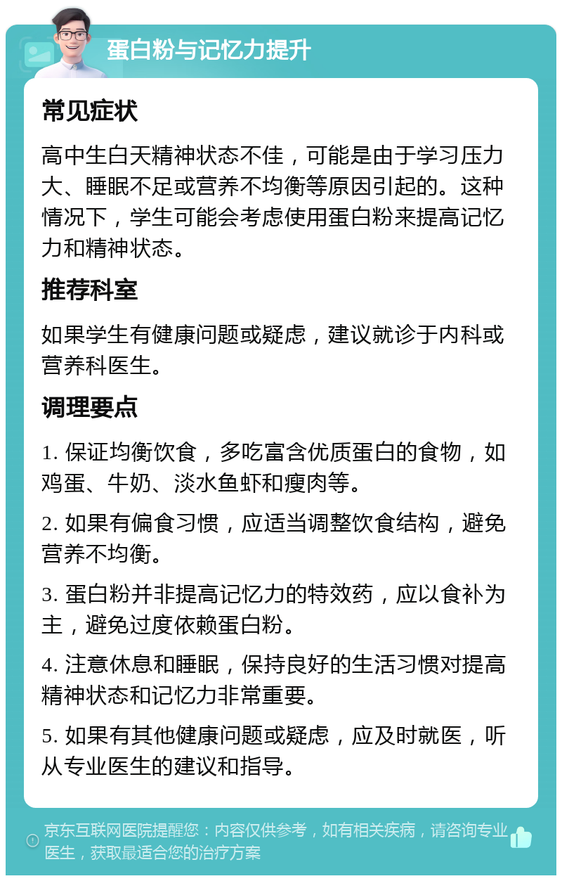 蛋白粉与记忆力提升 常见症状 高中生白天精神状态不佳，可能是由于学习压力大、睡眠不足或营养不均衡等原因引起的。这种情况下，学生可能会考虑使用蛋白粉来提高记忆力和精神状态。 推荐科室 如果学生有健康问题或疑虑，建议就诊于内科或营养科医生。 调理要点 1. 保证均衡饮食，多吃富含优质蛋白的食物，如鸡蛋、牛奶、淡水鱼虾和瘦肉等。 2. 如果有偏食习惯，应适当调整饮食结构，避免营养不均衡。 3. 蛋白粉并非提高记忆力的特效药，应以食补为主，避免过度依赖蛋白粉。 4. 注意休息和睡眠，保持良好的生活习惯对提高精神状态和记忆力非常重要。 5. 如果有其他健康问题或疑虑，应及时就医，听从专业医生的建议和指导。