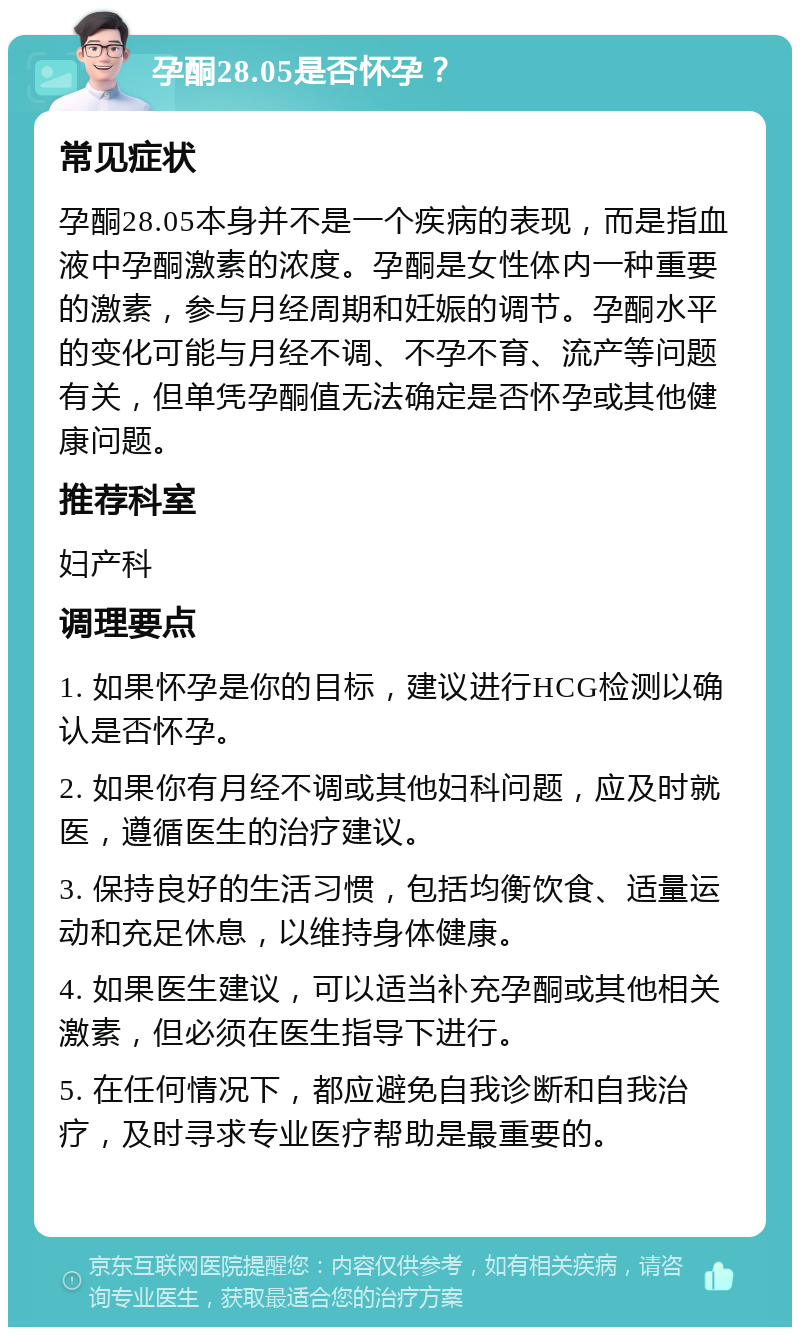 孕酮28.05是否怀孕？ 常见症状 孕酮28.05本身并不是一个疾病的表现，而是指血液中孕酮激素的浓度。孕酮是女性体内一种重要的激素，参与月经周期和妊娠的调节。孕酮水平的变化可能与月经不调、不孕不育、流产等问题有关，但单凭孕酮值无法确定是否怀孕或其他健康问题。 推荐科室 妇产科 调理要点 1. 如果怀孕是你的目标，建议进行HCG检测以确认是否怀孕。 2. 如果你有月经不调或其他妇科问题，应及时就医，遵循医生的治疗建议。 3. 保持良好的生活习惯，包括均衡饮食、适量运动和充足休息，以维持身体健康。 4. 如果医生建议，可以适当补充孕酮或其他相关激素，但必须在医生指导下进行。 5. 在任何情况下，都应避免自我诊断和自我治疗，及时寻求专业医疗帮助是最重要的。