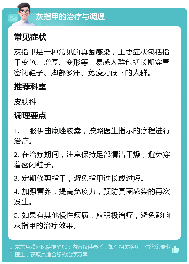 灰指甲的治疗与调理 常见症状 灰指甲是一种常见的真菌感染，主要症状包括指甲变色、增厚、变形等。易感人群包括长期穿着密闭鞋子、脚部多汗、免疫力低下的人群。 推荐科室 皮肤科 调理要点 1. 口服伊曲康唑胶囊，按照医生指示的疗程进行治疗。 2. 在治疗期间，注意保持足部清洁干燥，避免穿着密闭鞋子。 3. 定期修剪指甲，避免指甲过长或过短。 4. 加强营养，提高免疫力，预防真菌感染的再次发生。 5. 如果有其他慢性疾病，应积极治疗，避免影响灰指甲的治疗效果。