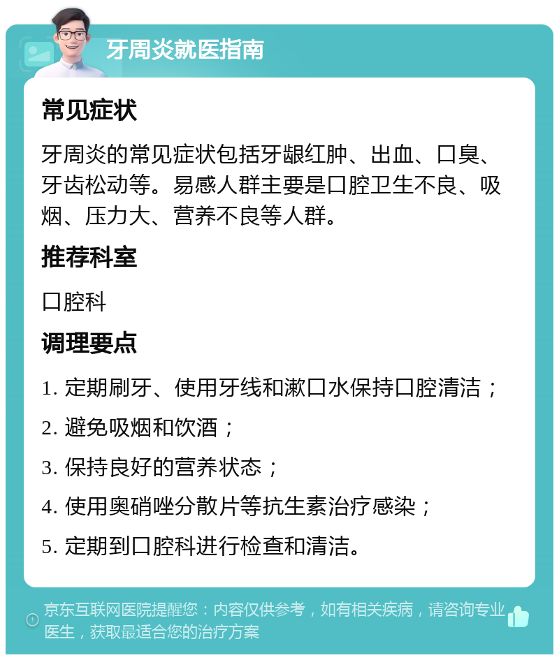 牙周炎就医指南 常见症状 牙周炎的常见症状包括牙龈红肿、出血、口臭、牙齿松动等。易感人群主要是口腔卫生不良、吸烟、压力大、营养不良等人群。 推荐科室 口腔科 调理要点 1. 定期刷牙、使用牙线和漱口水保持口腔清洁； 2. 避免吸烟和饮酒； 3. 保持良好的营养状态； 4. 使用奥硝唑分散片等抗生素治疗感染； 5. 定期到口腔科进行检查和清洁。