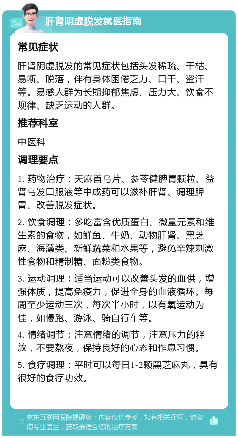 肝肾阴虚脱发就医指南 常见症状 肝肾阴虚脱发的常见症状包括头发稀疏、干枯、易断、脱落，伴有身体困倦乏力、口干、盗汗等。易感人群为长期抑郁焦虑、压力大、饮食不规律、缺乏运动的人群。 推荐科室 中医科 调理要点 1. 药物治疗：天麻首乌片、参苓健脾胃颗粒、益肾乌发口服液等中成药可以滋补肝肾、调理脾胃、改善脱发症状。 2. 饮食调理：多吃富含优质蛋白、微量元素和维生素的食物，如鲜鱼、牛奶、动物肝肾、黑芝麻、海藻类、新鲜蔬菜和水果等，避免辛辣刺激性食物和精制糖、面粉类食物。 3. 运动调理：适当运动可以改善头发的血供，增强体质，提高免疫力，促进全身的血液循环。每周至少运动三次，每次半小时，以有氧运动为佳，如慢跑、游泳、骑自行车等。 4. 情绪调节：注意情绪的调节，注意压力的释放，不要熬夜，保持良好的心态和作息习惯。 5. 食疗调理：平时可以每日1-2颗黑芝麻丸，具有很好的食疗功效。