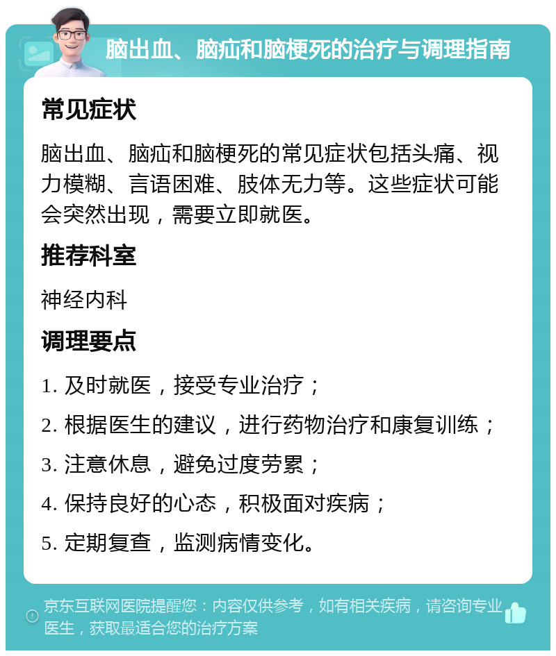 脑出血、脑疝和脑梗死的治疗与调理指南 常见症状 脑出血、脑疝和脑梗死的常见症状包括头痛、视力模糊、言语困难、肢体无力等。这些症状可能会突然出现，需要立即就医。 推荐科室 神经内科 调理要点 1. 及时就医，接受专业治疗； 2. 根据医生的建议，进行药物治疗和康复训练； 3. 注意休息，避免过度劳累； 4. 保持良好的心态，积极面对疾病； 5. 定期复查，监测病情变化。